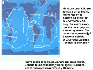 На карти света белим
тачкама означена су
места где су се
десили најснажнији
земљотреси у XX
веку. Та места имају
сличан распоред као
и живи вулкани. Гце
се потреси дешавају?
Зашто се већина
земљотреса дешава
испод морског дна?

Карта света са границама литосферних плоча.
Црвене тачке означавају живе вулкане, а беле места снажних земљотреса у XX веку.

 