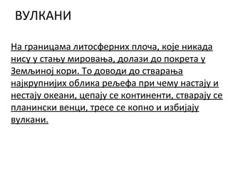 ВУЛКАНИ
На границама литосферних плоча, које никада
нису у стању мировања, долази до покрета у
Земљиној кори. То доводи до стварања
најкрупнијих облика рељефа при чему настају и
нестају океани, цепају се континенти, стварају се
планински венци, тресе се копно и избијају
вулкани.

 