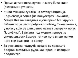 • Према активности, вулкани могу бити живи
(активни) и угашени.
• Живи вулкани су Етна на острву Сицилија,
Кључевскаја сопка (на полуострву Камчатка,
Мануа Кеа на Хавајима и још преко 600 других.
Већина их је распоређена по ободу Тихог океана,
у појасу који се сликовито назива „ватрени појас
Пацифика". Вулкани под морем износе из
унутрашњости Земље четири пута више магме
него сви вулкани на копну.
• За вулканска подручја везана су лежишта
бројних металних руда, минерални извори и
плодно тло.

 