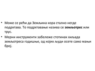 • Може се рећи да Земљина кора стално негде
подрхтава. То подрхтавање назива се земљотрес или
трус.
• Мерни инструменти забележе стотинак хиљада
земљотреса годишње, од којих људи осете само мањи
број.

 