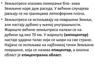 • Земљотресе изазива померање бло- кова
Земљине коре дуж раседа. У већини случајева
јављају се на границама литосферних плоча.
• Земљотреси се испољавају на површини Земље,
али настају дубоко у њеној унутрашњости.
Жариште већине земљотреса налази се на
дубини од око 70 км. У жаришту (хипоцентар)
настаје ударни талас који се шири на све стране.
Најјаче се испољава на најближој тачки Земљине
површине, која се назива епицентар, а околна
област је епицентрална област.

 