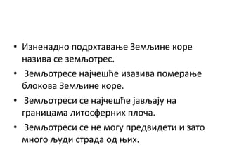 • Изненадно подрхтавање Земљине коре
назива се земљотрес.
• Земљотресе најчешће изазива померање
блокова Земљине коре.
• Земљотреси се најчешће јављају на
границама литосферних плоча.
• Земљотреси се не могу предвидети и зато
много људи страда од њих.

 