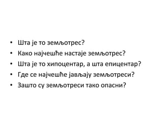 •
•
•
•
•

Шта је то земљотрес?
Како најчешће настаје земљотрес?
Шта је то хипоцентар, а шта епицентар?
Где се најчешће јављају земљотреси?
Зашто су земљотреси тако опасни?

 