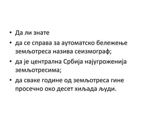 • Да ли знате
• да се справа за аутоматско бележење
земљотреса назива сеизмограф;
• да је централна Србија најугроженија
земљотресима;
• да сваке године од земљотреса гине
просечно око десет хиљада људи.

 