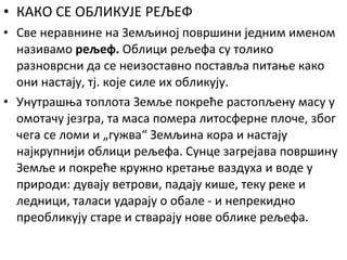 • КАКО СЕ ОБЛИКУЈЕ РЕЉЕФ
• Све неравнине на Земљиној површини једним именом
називамо рељеф. Облици рељефа су толико
разноврсни да се неизоставно поставља питање како
они настају, тј. које силе их обликују.
• Унутрашња топлота Земље покреће растопљену масу у
омотачу језгра, та маса помера литосферне плоче, због
чега се ломи и „гужва“ Земљина кора и настају
најкрупнији облици рељефа. Сунце загрејава површину
Земље и покреће кружно кретање ваздуха и воде у
природи: дувају ветрови, падају кише, теку реке и
ледници, таласи ударају о обале - и непрекидно
преобликују старе и стварају нове облике рељефа.

 