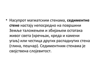 • Насупрот магматским стенама, седиментне
стене настају непосредно на површини
Земље таложењем и збијањем остатака
живог света (кречњак, креда и камени
угаљ) или честица других распаднутих стена
(глина, пешчар). Седиментним стенама је
својствена слојевитост.

 