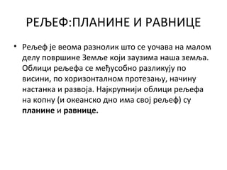 РЕЉЕФ:ПЛАНИНЕ И РАВНИЦЕ
• Рељеф је веома разнолик што се уочава на малом
делу површине Земље који заузима наша земља.
Облици рељефа се међусобно разликују по
висини, по хоризонталном протезању, начину
настанка и развоја. Најкрупнији облици рељефа
на копну (и океанско дно има свој рељеф) су
планине и равнице.

 