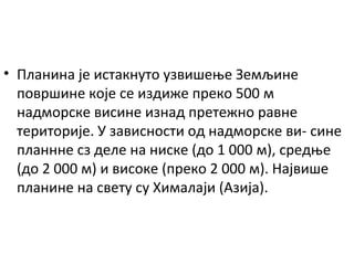 • Планина је истакнуто узвишење Земљине
површине које се издиже преко 500 м
надморске висине изнад претежно равне
територије. У зависности од надморске ви- сине
планнне сз деле на ниске (до 1 000 м), средње
(до 2 000 м) и високе (преко 2 000 м). Највише
планине на свету су Хималаји (Азија).

 