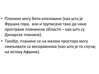 • Планине могу бити изоловане (као што је
Фрушка гора, али и груписане тако да чине
простране планинске области – као што су
Динарске планине).
• Такође, планине се на малом простору могу
смењивати са висоравнима (као што је то случај
на истоку Африке).

 