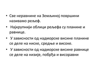 • Све неравнине на Земљиној површини
називамо рељеф.
• Најкрупнији облици рељефа су планине и
равнице.
• У зависности од надморске висине планине
се деле на ниске, средње и високе.
• У зависности од надморске висине равнице
се деле на низије, побрђа и висоравни

 
