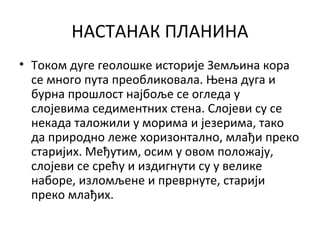 НАСТАНАК ПЛАНИНА
• Током дуге геолошке историје Земљина кора
се много пута преобликовала. Њена дуга и
бурна прошлост најбоље се огледа у
слојевима седиментних стена. Слојеви су се
некада таложили у морима и језерима, тако
да природно леже хоризонтално, млађи преко
старијих. Међутим, осим у овом положају,
слојеви се срећу и издигнути су у велике
наборе, изломљене и преврнуте, старији
преко млађих.

 