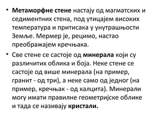 • Метаморфне стене настају од магматских и
седиментних стена, под утицајем високих
температура и притисака у унутрашњости
Земље. Мермер је, рецимо, настао
преображајем кречњака.
• Све стене се састоје од минерала који су
различитих облика и боја. Неке стене се
састоје од више минерала (на пример,
гранит - од три), а неке само од једног (на
пример, кречњак - од калцита). Минерали
могу имати правилне геометријске облике
и тада се називају кристали.

 