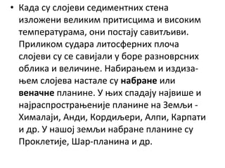 • Када су слојеви седиментних стена
изложени великим притисцима и високим
температурама, они постају савитљиви.
Приликом судара литосферних плоча
слојеви су се савијали у боре разноврсних
облика и величине. Набирањем и издизањем слојева настале су набране или
веначне планине. У њих спадају највише и
најраспрострањеније планине на Земљи Хималаји, Анди, Кордиљери, Алпи, Карпати
и др. У нашој земљи набране планине су
Проклетије, Шар-планина и др.

 