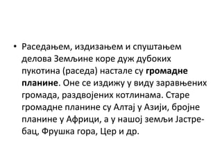• Раседањем, издизањем и спуштањем
делова Земљине коре дуж дубоких
пукотина (раседа) настале су громадне
планине. Оне се издижу у виду заравњених
громада, раздвојених котлинама. Старе
громадне планине су Алтај у Азији, бројне
планине у Африци, а у нашој земљи Јастребац, Фрушка гора, Цер и др.

 