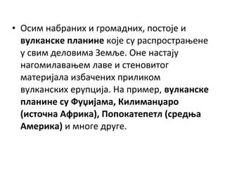 • Осим набраних и громадних, постоје и
вулканске планине које су распрострањене
у свим деловима Земље. Оне настају
нагомилавањем лаве и стеновитог
материјала избачених приликом
вулканских ерупција. На пример, вулканске
планине су Фуџијама, Килиманџаро
(источна Африка), Попокатепетл (средња
Америка) и многе друге.

 