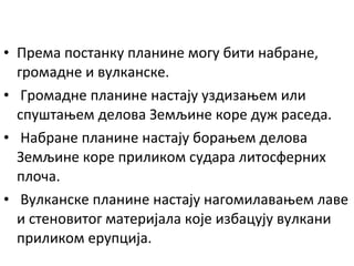 • Према постанку планине могу бити набране,
громадне и вулканске.
• Громадне планине настају уздизањем или
спуштањем делова Земљине коре дуж раседа.
• Набране планине настају борањем делова
Земљине коре приликом судара литосферних
плоча.
• Вулканске планине настају нагомилавањем лаве
и стеновитог материјала које избацују вулкани
приликом ерупција.

 