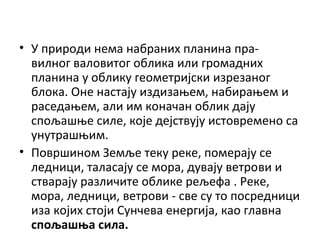 • У природи нема набраних планина правилног валовитог облика или громадних
планина у облику геометријски изрезаног
блока. Оне настају издизањем, набирањем и
раседањем, али им коначан облик дају
спољашње силе, које дејствују истовремено са
унутрашњим.
• Површином Земље теку реке, померају се
ледници, таласају се мора, дувају ветрови и
стварају различите облике рељефа . Реке,
мора, ледници, ветрови - све су то посредници
иза којих стоји Сунчева енергија, као главна
спољашња сила.

 