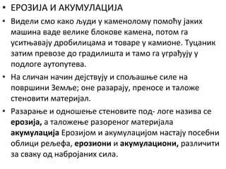 • ЕРОЗИЈА И АКУМУЛАЦИЈА
• Видели смо како људи у каменолому помоћу јаких
машина ваде велике блокове камена, потом га
уситњавају дробилицама и товаре у камионе. Туцаник
затим превозе до градилишта и тамо га уграђују у
подлоге аутопутева.
• На сличан начин дејствују и спољашње силе на
површини Земље; оне разарају, преносе и таложе
стеновити материјал.
• Разарање и одношење стеновите под- логе назива се
ерозија, а таложење разореног материјала
акумулација Ерозијом и акумулацијом настају посебни
облици рељефа, ерозиони и акумулациони, различити
за сваку од набројаних сила.

 