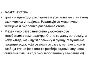 • РАЗАРАЊЕ СТЕНА

• Ерозији претходи распадање и уситњавање стена под
различитим утицајима. Разликује се механичко,
хемијско и биолошко распадање стена.
• Механичко разарање стена узроковано је
колебањима температура. Стене се дању загревају, а
ноћу хладе, мењају запремину и пуцају. У пукотине
продире вода, која се зими смрзава, па тако шири и
разбија стење (као што се разбија водом напуњена
стаклена флаша коју смо заборавили у замрзивачу).

 