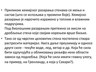 • Приликом хемијског разарања стенама се мења и
састав (што се испољава у промени боје). Хемијско
разарање је нарочито изражено у топлим и влажним
подручјима.
Под биолошким разарањем претежно се мисли на
дробљење стена које својим корењем врше биљке.
• Тако се од чврстих целовитих стена постепено ствара
растресити материјал. Њега даље преузимају и односе
друге силе - текуће воде, лед, ветар и др. Која ће сила
бити одлучујућа у обликовању рељефа неке области
зависи од поднебља. (Која ће сила имати главну улогу,
на пример, на Гренланду, а која у Сахари?).

 