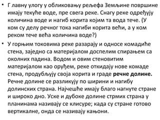 • Г лавну улогу у обликовању рељефа Земљине површине
имају текуће воде, пре свега реке. Снагу реке одређују
количина воде и нагиб корита којим та вода тече. (У
ком су делу речног тока нагиби корита већи, а у ком
реком тече већа количина воде?)
• У горњим токовима реке разарају и односе комадиће
стена, заједно са материјалом доспелим спирањем са
околних падина. Водом и овим стеновитим
материјалом као оруђем, реке откидају нове комаде
стена, продубљују своја корита и граде речне долине.
Речне долине се разликују по ширини и нагибу
долинских страна. Најчешће имају благо нагнуте стране
и широко дно. Уске и дубоке долине стрмих страна у
планинама називају се клисуре; када су стране готово
вертикалне, онда се називају кањони.

 