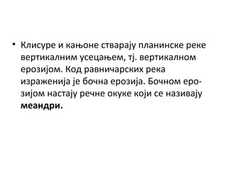 • Клисуре и кањоне стварају планинске реке
вертикалним усецањем, тј. вертикалном
ерозијом. Код равничарских река
израженија је бочна ерозија. Бочном ерозијом настају речне окуке који се називају
меандри.

 