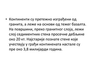 • Континенти су претежно изграђени од
гранита, а леже на основи од тежег базалта.
На површини, преко гранитног слоја, лежи
слој седиментних стена просечне дебљине
око 20 кт. Најстарије познате стене које
учествују у грађи континената настале су
пре око 3,8 милијарди година.

 