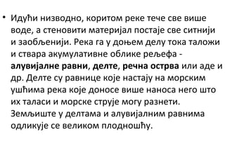 • Идући низводно, коритом реке тече све више
воде, а стеновити материјал постаје све ситнији
и заобљенији. Река га у доњем делу тока таложи
и ствара акумулативне облике рељефа алувијалне равни, делте, речна острва или аде и
др. Делте су равнице које настају на морским
ушћима река које доносе више наноса него што
их таласи и морске струје могу разнети.
Земљиште у делтама и алувијалним равнима
одликује се великом плодношћу.

 