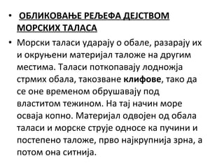 • ОБЛИКОВАЊЕ РЕЉЕФА ДЕЈСТВОМ
МОРСКИХ ТАЛАСА
• Морски таласи ударају о обале, разарају их
и окруњени материјал таложе на другим
местима. Таласи поткопавају лодножја
стрмих обала, такозване клифове, тако да
се оне временом обрушавају под
властитом тежином. На тај начин море
осваја копно. Материјал одвојен од обала
таласи и морске струје односе ка пучини и
постепено таложе, прво најкрупнија зрна, а
потом она ситнија.

 