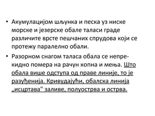 • Акумулацијом шљунка и песка уз ниске
морске и језерске обале таласи граде
различите врсте пешчаних спрудова који се
протежу паралелно обали.
• Разорном снагом таласа обала се непрекидно помера на рачун копна и мења. Што
обала више одступа од праве линије, то је
разуђенија. Кривудајући, обалска линија
„исцртава" заливе, полуострва и острва.

 