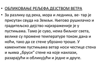 • ОБЛИКОВАЊЕ РЕЉЕФА ДЕЈСТВОМ ВЕТРА
• За разлику од река, мора и ледника, ве- тар је
присутан свуда на Земљи. Његово рушилачко и
градитељско дејство најизраженије је у
пустињама. Тамо је суво, нема биљног света,
велике су промене температуре током дана и
ноћи, тако да се стене убрзано троше. У
каменитим пустињама ветар носи честице стена
и њима „бруси“ стене на које наилази,
разарајући и обликујући и једне и друге.

 