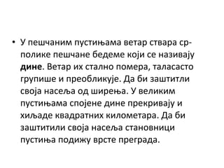 • У пешчаним пустињама ветар ствара срполике пешчане бедеме који се називају
дине. Ветар их стално помера, таласасто
групише и преобликује. Да би заштитли
своја насеља од ширења. У великим
пустињама спојене дине прекривају и
хиљаде квадратних километара. Да би
заштитили своја насеља становници
пустиња подижу врсте преграда.

 