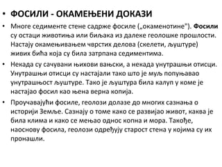 • ФОСИЛИ - ОКАМЕЊЕНИ ДОКАЗИ
• Многе седименте стене садрже фосиле („окаменотине"). Фосили
су остаци животиња или биљака из далеке геолошке прошлости.
Настају окамењивањем чврстих делова (скелети, љуштуре)
живих бића која су била затрпана седиментима.
• Некада су сачувани њихови вањски, а некада унутрашњи отисци.
Унутрашњи отисци су настајали тако што је муљ попуњавао
унутрашњост љуштуре. Тако је љуштура била калуп у коме је
настајао фосил као њена верна копија.
• Проучавајући фосиле, геолози долазе до многих сазнања о
историји Земље. Сазнају о томе како се развијао живот, каква је
била клима и како се мењао однос копна и мора. Такође,
наоснову фосила, геолози одређују старост стена у којима су их
пронашли.

 