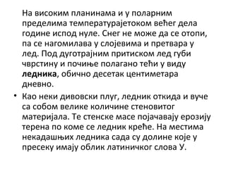 На високим планинама и у поларним
пределима температурајетоком већег дела
године испод нуле. Снег не може да се отопи,
па се нагомилава у слојевима и претвара у
лед. Под дуготрајним притиском лед губи
чврстину и почиње полагано тећи у виду
ледника, обично десетак центиметара
дневно.
• Као неки дивовски плуг, ледник откида и вуче
са собом велике количине стеновитог
материјала. Те стенске масе појачавају ерозију
терена по коме се ледник креће. На местима
некадашњих ледника сада су долине које у
пресеку имају облик латиничког слова У.

 