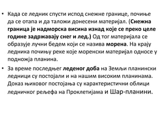 • Када се ледник спусти испод снежне границе, почиње
да се отапа и да таложи донесени материјал. (Снежна
граница је надморска висина изнад које се преко целе
године задржавају снег и лед.) Од тог материјала се
образује лучни бедем који се назива морена. На крају
ледника почињу реке које моренски материјал односе у
подножја планина.
• За време последњег леденог доба на Земљи планински
ледници су постојали и на нашим високим планинама.
Доказ њиховог постојања су карактеристични облици
ледничког рељефа на Проклетијама и Шар-планини.

 