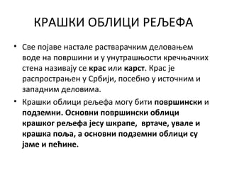 КРАШКИ ОБЛИЦИ РЕЉЕФА
• Све појаве настале растварачким деловањем
воде на површини и у унутрашњости кречњачких
стена називају се крас или карст. Крас је
распрострањен у Србији, посебно у источним и
западним деловима.
• Крашки облици рељефа могу бити површински и
подземни. Основни површински облици
крашког рељефа јесу шкрапе, вртаче, увале и
крашка поља, а основни подземни облици су
јаме и пећине.

 