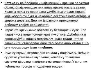 • Вртаче су најбројнији и најтипичнији крашки рељефни
облик. Спајањем две или више вртача настају увале.
Крашка поља су пространа удубљења стрмих страна
која могу бити дуга и неколико десетина километара, а
широка десетак. Дно им је равно и прекривено
дебелим слојем седимената.
• Изразите кречњачке области су безводне и суве. Све
падавинске воде пониру кроз пукотине. Дубећи их и
проширујући, вода у подземљу краса гради читаве
лавиринте, стварајући мноштво подземних облика. То
су у првом реду јаме и пећине.
• Јаме су стрми, вертикални канали у подземљу. Пећине
су ретко усамљене шупљине; чешће су то читави
системи дворана и ходника на више нивоа. У многим
пећинама постоје и подземни токови.

 