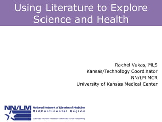 Using Literature to Explore 
Science and Health 
Rachel Vukas, MLS 
Kansas/Technology Coordinator 
NN/LM MCR 
University of Kansas Medical Center 
 