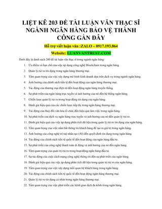 LIỆT KÊ 203 ĐỀ TÀI LUẬN VĂN THẠC SĨ
NGÀNH NGÂN HÀNG BẢO VỆ THÀNH
CÔNG GẦN ĐÂY
Hỗ trợ viết luận văn :ZALO – 0917.193.864
Website: LUANVANTRUST.COM
Dưới đây là danh sách 200 đề tài luận văn thạc sĩ trong ngành ngân hàng:
1. Ưu điểm và hạn chế của việc áp dụng công nghệ Blockchain trong ngân hàng.
2. Quản lý rủi ro tín dụng trong ngân hàng thương mại.
3. Tầm quan trọng của việc xây dựng mô hình kinh doanh dựa trên dịch vụ trong ngành ngân hàng.
4. Ảnh hưởng của chính sách tiền tệ đến hoạt động của ngân hàng thương mại.
5. Tác động của thương mại điện tử đến hoạt động ngân hàng truyền thống.
6. Sự phát triển của ngân hàng trực tuyến và ảnh hưởng của nó đến hệ thống ngân hàng.
7. Chiến lược quản lý rủi ro trong hoạt động tín dụng của ngân hàng.
8. Đánh giá hiệu quả của các chiến lược tiếp thị trong ngân hàng thương mại.
9. Tác động của thay đổi văn hóa tổ chức đến hiệu quả làm việc trong ngân hàng.
10. Sự phát triển của dịch vụ ngân hàng trực tuyến và ảnh hưởng của nó đến quản lý rủi ro.
11. Đánh giá hiệu quả của việc áp dụng phân tích dữ liệu trong quản lý rủi ro tín dụng của ngân hàng.
12. Tầm quan trọng của việc nắm bắt thông tin khách hàng để tạo ra giá trị trong ngân hàng.
13. Ảnh hưởng của công nghệ trí tuệ nhân tạo (AI) đến quyết định tín dụng trong ngân hàng.
14. Tác động của chính sách tiền tệ quốc tế đến hoạt động của ngân hàng đầu tư.
15. Sự phát triển của công nghệ thanh toán di động và ảnh hưởng của nó đến ngân hàng.
16. Tầm quan trọng của quản trị rủi ro trong hoạt động ngân hàng đầu tư.
17. Sự tác động của cuộc cách mạng công nghệ thông tin đến sự phát triển của ngân hàng.
18. Đánh giá hiệu quả của việc áp dụng phân tích dữ liệu trong quản trị rủi ro của ngân hàng.
19. Tầm quan trọng của việc xây dựng mối quan hệ khách hàng trong ngân hàng.
20. Tác động của chính sách tiền tệ quốc tế đến hoạt động ngân hàng thương mại.
21. Quản lý rủi ro tín dụng cá nhân trong ngân hàng thương mại.
22. Tầm quan trọng của việc phát triển các kênh giao dịch đa kênh trong ngân hàng.
 