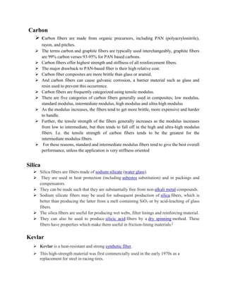 Carbon
➢ Carbon fibers are made from organic precursors, including PAN (polyacrylonitrile),
rayon, and pitches.
➢ The terms carbon and graphite fibers are typically used interchangeably, graphite fibers
are 99% carbon verses 93-95% for PAN based carbons.
➢ Carbon fibers offer highest strength and stiffness of all reinforcement fibers.
➢ The major drawback to PAN-based fiber is their high relative cost.
➢ Carbon fiber composites are more brittle than glass or aramid.
➢ And carbon fibers can cause galvanic corrosion, a barrier material such as glass and
resin used to prevent this occurrence.
➢ Carbon fibers are frequently categorized using tensile modulus.
➢ There are five categories of carbon fibers generally used in composites; low modulus,
standard modulus, intermediate modulus, high modulus and ultra-high modulus
➢ As the modulus increases, the fibers tend to get more brittle, more expensive and harder
to handle.
➢ Further, the tensile strength of the fibers generally increases as the modulus increases
from low to intermediate, but then tends to fall off in the high and ultra-high modulus
fibers. I.e. the tensile strength of carbon fibers tends to be the greatest for the
intermediate modulus fibers.
➢ For these reasons, standard and intermediate modulus fibers tend to give the best overall
performance, unless the application is very stiffness oriented
Silica
➢ Silica fibers are fibers made of sodium silicate (water glass).
➢ They are used in heat protection (including asbestos substitution) and in packings and
compensators.
➢ They can be made such that they are substantially free from non-alkali metal compounds.
➢ Sodium silicate fibers may be used for subsequent production of silica fibers, which is
better than producing the latter from a melt containing SiO2 or by acid-leaching of glass
fibers.
➢ The silica fibers are useful for producing wet webs, filter linings and reinforcing material.
➢ They can also be used to produce silicic acid fibers by a dry spinning method. These
fibers have properties which make them useful in friction-lining materials.[
Kevlar
➢ Kevlar is a heat-resistant and strong synthetic fiber.
➢ This high-strength material was first commercially used in the early 1970s as a
replacement for steel in racing tires.
 
