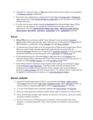 ➢ Typically it is spun into ropes or fabric sheets that can be used as such or as an ingredient
in composite material components.
➢ Kevlar has many applications, ranging from bicycle tires and racing sails to bulletproof
vests, because of its high tensile strength-to-weight ratio; by this measure it is five times
stronger than steel
➢ It is also used to make modern marching drumheads that withstand high impact. When
used as a woven material, it is suitable for mooring lines and other underwater
applications. Also for combat helmets, ballistic face masks, motorcycle safety clothing,
Speed skaters, table tennis, shoe laces, loudspeaker cones, loudspeaker cones etc..,
Boron
➢ Boron Fiber (also commonly called "boron filament") is an amorphous elemental
boron product which represents the major industrial use of elemental (free) boron. Boron
fiber manifests a combination of high strength and high elastic modulus.
➢ A common use of boron fibers is in the construction of high tensile strength tapes. Boron
fiber use results in high-strength, lightweight materials that are used chiefly for
advanced aerospace structures as a component of composite materials, as well as limited
production consumer and sporting goods such as golf clubs and fishing rods.[1][2]
➢ In the production process, elemental boron is deposited on an even tungsten wire
substrate which produces diameters of 4.0 mil (102 micron) and 5.6 mil (142 micron). It
consists of a fully borided tungsten core with amorphous boron.[3][4][5]
➢ Boron fibers and sub-millimeter sized crystalline boron springs are produced by laser-
assisted chemical vapor deposition. Translation of the focused laser beam allows
producing even complex helical structures. Such structures show good mechanical
properties (elastic modulus 450 GPa, fracture strain 3.7%, fracture stress 17 GPa) and can
be applied as reinforcement of ceramics or in micromechanical systems.[
Boron carbide
➢ (chemical formula approximately B4C) is an extremely hard boron–carbon ceramic,
and covalent material used in tank armor, bulletproof vests, engine sabotage powders, as
well as numerous industrial applications. With a Vickers Hardness of >30 GPa,
➢ it is one of the hardest known materials, behind cubic boron nitride and diamond.
➢ There are many properties of boron carbide which make it attractive in a fibrous form.
➢ These include high strength, high modulus of elasticity, low density, chemical stability
and good oxidation resistance.
➢ However, the process of fiberizing such a refractory, hard material by the usual
methods, is virtually impossible. Thus, other methods are needed to overcome these
problems
 