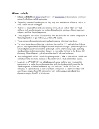 Silicon carbide
➢ Silicon carbide fibers fibers range from 5–150 micrometres in diameter and composed
primarily of silicon carbide molecules.
➢ Depending on manufacturing process, they may have some excess silicon or carbon, or
have a small amount of oxygen.
➢ Relative to organic fibers and some ceramic fibers, silicon carbide fibers have high
stiffness, high tensile strength, low weight, high chemical resistance, high temperature
tolerance and low thermal expansion.
➢ These properties have made silicon carbide fiber the choice for hot section components in
the next generation of gas turbines, e.g. the LEAP engine.
➢ There are several manufacturing approaches to making silicon carbide fibers.
➢ The one with the longest historical experience, invented in 1975 and called the Yajima
process, uses a pre-ceramic liquid polymer that is injected through a spinneret to produce
solidified green (unfired) fibers that go through a series of processing steps, including
significant time in high temperature furnaces to convert the polymer to the desired SiC
chemistry. These fibers are typically smaller than 20 microns in diameter
➢ A second approach utilizes chemical vapor deposition (CVD) to form silicon carbide on a
central core of a dissimilar material as the core traverses a high temperature reactor.
➢ Laser-driven CVD (LCVD) is a related approach using multiple laser beams as the
energy source to incite the gas phase reaction, with the significant difference that the
fibers are grown as-formed and not on any core structure. The LCVD fibers are
fabricated in a parallel array as each laser beam corresponds to a deposited fiber, with
growth rates ranging from 100 microns to over 1 millimeter per second and fiber
diameters ranging from 20 to 80 microns.
 