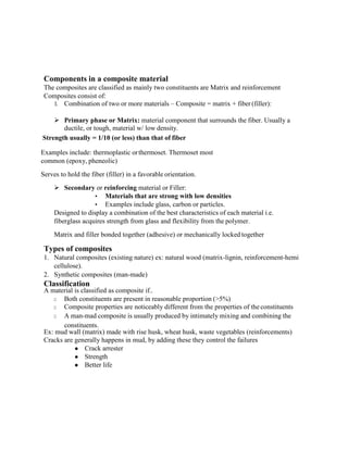 Components in a composite material
The composites are classified as mainly two constituents are Matrix and reinforcement
Composites consist of:
1. Combination of two or more materials – Composite = matrix + fiber (filler):
➢ Primary phase or Matrix: material component that surrounds the fiber. Usually a
ductile, or tough, material w/ low density.
Strength usually = 1/10 (or less) than that of fiber
Examples include: thermoplastic orthermoset. Thermoset most
common (epoxy, pheneolic)
Serves to hold the fiber (filler) in a favorable orientation.
➢ Secondary or reinforcing material or Filler:
• Materials that are strong with low densities
• Examples include glass, carbon or particles.
Designed to display a combination of the best characteristics of each material i.e.
fiberglass acquires strength from glass and flexibility from the polymer.
Matrix and filler bonded together (adhesive) or mechanically locked together
Types of composites
1. Natural composites (existing nature) ex: natural wood (matrix-lignin, reinforcement-hemi
cellulose).
2. Synthetic composites (man-made)
Classification
A material is classified as composite if..
□ Both constituents are present in reasonable proportion (>5%)
□ Composite properties are noticeably different from the properties of the constituents
□ A man-mad composite is usually produced by intimately mixing and combining the
constituents.
Ex: mud wall (matrix) made with rise husk, wheat husk, waste vegetables (reinforcements)
Cracks are generally happens in mud, by adding these they control the failures
● Crack arrester
● Strength
● Better life
 