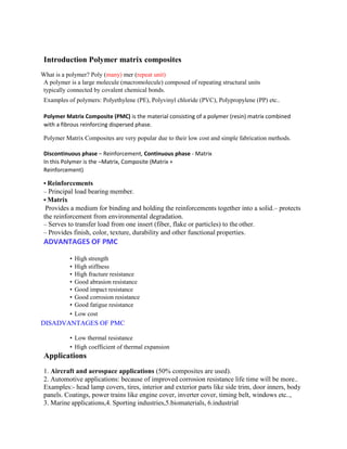 Introduction Polymer matrix composites
What is a polymer? Poly (many) mer (repeat unit)
A polymer is a large molecule (macromolecule) composed of repeating structural units
typically connected by covalent chemical bonds.
Examples of polymers: Polyethylene (PE), Polyvinyl chloride (PVC), Polypropylene (PP) etc..
Polymer Matrix Composite (PMC) is the material consisting of a polymer (resin) matrix combined
with a fibrous reinforcing dispersed phase.
Polymer Matrix Composites are very popular due to their low cost and simple fabrication methods.
Discontinuous phase – Reinforcement, Continuous phase - Matrix
In this Polymer is the –Matrix, Composite (Matrix +
Reinforcement)
• Reinforcements
– Principal load bearing member.
• Matrix
Provides a medium for binding and holding the reinforcements together into a solid.– protects
the reinforcement from environmental degradation.
– Serves to transfer load from one insert (fiber, flake or particles) to theother.
– Provides finish, color, texture, durability and other functional properties.
ADVANTAGES OF PMC
• High strength
• High stiffness
• High fracture resistance
• Good abrasion resistance
• Good impact resistance
• Good corrosion resistance
• Good fatigue resistance
• Low cost
DISADVANTAGES OF PMC
• Low thermal resistance
• High coefficient of thermal expansion
Applications
1. Aircraft and aerospace applications (50% composites are used).
2. Automotive applications: because of improved corrosion resistance life time will be more..
Examples:- head lamp covers, tires, interior and exterior parts like side trim, door inners, body
panels. Coatings, power trains like engine cover, inverter cover, timing belt, windows etc..,
3. Marine applications,4. Sporting industries,5.biomaterials, 6.industrial
 