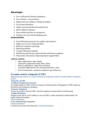 Advantages
➢ Low coefficient for thermal explanation.
➢ Fire resistance , wear resistance
➢ Higher transverse stiffness, strength & modules
➢ No moisture absorption
➢ Higher electrical and thermal conductivities
➢ Better radiation resistance
➢ Some reinforcing fibers are inexpensive
➢ Casting is low cost and net shaped process
DISADVANTAGES
➢ Some fabrication processes are complex and expensive
➢ Higher cost of some reinforcing fibers
➢ Relatively immature technology
➢ Machining difficult
➢ Complex fabrication methods
➢ Reinforcing material may reduce ductility and fracture toughness
➢ Fiber matrix interactions at high temperature degrade fibers
APPLICATIONS
□ Space applications- space shuttle
□ Automotive applications-brake disks, drums
□ Railway applications- brake discs and drums
□ Aerospace applications( 50% advanced materials), vanes
□ Power transmission- composite conductors, gas turbine etc..,
Ceramic matrix composite (CMC)
Material having ceramic as a matrix material in composites called as Ceramic Matrix Composite
(CMC).
Properties of CMC
Tensile & Compressive behavior
No sudden failure in CMC as like in Ceramics. Certain amount of Elongation in CMC improves
the tensile and compressive property.
Fracture Toughness
It limits to ceramics, but for CMC’s fracture toughness increases due to reinforcement.
Fatigue Resistance
Fatigue occurs due to cyclic loading, in case of CMC’s cracks arrested by reinforcement. So
higher Fatigue Resistance.
Thermal Response
It can withstand high temperature.
Chemical Inertness
Ceramic do not react with chemicals. Corrosion Resistance
 