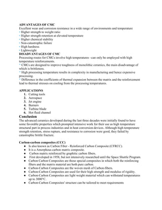 ADVANTAGES OF CMC
Excellent wear and corrosion resistance in a wide range of environments and temperature
▪ Higher strength to weight ratio
▪ Higher strength retention at elevated temperature
▪ Higher chemical stability
▪ Non-catastrophic failure
▪ High hardness
▪ Lightweight
DISADVANTAGES OF CMC
Processing routes for CMCs involve high temperatures –can only be employed with high
temperature reinforcements.
* CMCs are designed to improve toughness of monolithic ceramics, the main disadvantage of
which is brittleness.
* High processing temperature results in complexity in manufacturing and hence expensive
processing.
* Difference in the coefficients of thermal expansion between the matrix and the reinforcement
lead to thermal stresses on cooling from the processing temperatures.
APPLICATIONS
1. Cutting tools
2. Aerospace
3. Jet engine
4. Burners
5. Turbine blade
6. Hot fluid channel
Conclusion
The advanced ceramics developed during the last three decades were initially found to have
some favorable properties which prompted intensive work for their use as high temperature
structural part in process industries and in heat conversion devices. Although high temperature
strength retention, stress rupture, and resistance to corrosion were good, they failed by
catastrophic brittle fracture.
Carbon-carbon composites (CCC)
● Is also known as Carbon Fiber - Reinforced Carbon Composite (CFRCC).
● It is a Amorphous carbon matrix composite.
● Carbon matrix reinforced by graphitic carbon fibers.
● First developed in 1958, but not intensively researched until the Space Shuttle Program.
● Carbon Carbon Composites are those special composites in which both the reinforcing
fibers and the matrix material are both pure carbon.
● Carbon-Carbon Composites are the woven mesh of Carbon-fibers.
● Carbon-Carbon Composites are used for their high strength and modulus of rigidity.
● Carbon-Carbon Composites are light weight material which can withstand temperatures
up to 3000°C.
● Carbon-Carbon Composites' structure can be tailored to meet requirements
 