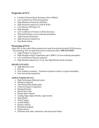 Properties of CCC
• Excellent Thermal Shock Resistance (Over 2000oC)
• Low Coefficient of Thermal Expansion
• High Modulus of Elasticity (200 GPa)
• High Thermal Conductivity (100 W/m*K)
• Low Density (1830 Kg/m^3)
• High Strength
• Low Coefficient of Friction (in Fiber direction)
• Thermal Resistance in non-oxidizing atmosphere
• High Abrasion Resistance
• High Electrical Conductivity
• Non-Brittle Failure
Processing of CCC
About 90% of the carbon fibers produced are made from polyacrylonitrile (PAN) process.
. The remaining 10% are made from rayon or petroleum pitch. ADVANTAGES
• Light Weight (1.6-2.0g/cm^3)
• High Strength at High Temperature (up to 2000°C) in non-oxidizing atmosphere.
• Low Coefficient of thermal expansion.
• High thermal conductivity (>Cu & Ag). High thermal shock resistance.
DISADVANTAGES
➢ High fabrication cost.
➢ Porosity
➢ Poor oxidation resistance – formation of gaseous oxides in oxygen atmosphere.
➢ Poor inter-laminar properties.
APPLICATIONS OF CCC
➢ High Performance Braking System
➢ Refractory Material
➢ Hot-Pressed Dies (brake pads)
➢ Turbo-Jet Engine Components
➢ Heating Elements
➢ Missile Nose-Tips
➢ Rocket Motor Throats
➢ Leading Edges (Space Shuttle, Agni missile)
➢ Heat Shields
➢ X-Ray Targets
➢ Aircraft Brakes
➢ Reentry vehicles
➢ Biomedical implants
➢ Engine pistons
➢ Electronic heat sinks, Automotive and motorcycle bodies
 