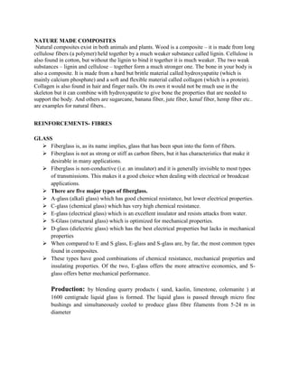 NATURE MADE COMPOSITES
Natural composites exist in both animals and plants. Wood is a composite – it is made from long
cellulose fibers (a polymer) held together by a much weaker substance called lignin. Cellulose is
also found in cotton, but without the lignin to bind it together it is much weaker. The two weak
substances – lignin and cellulose – together form a much stronger one. The bone in your body is
also a composite. It is made from a hard but brittle material called hydroxyapatite (which is
mainly calcium phosphate) and a soft and flexible material called collagen (which is a protein).
Collagen is also found in hair and finger nails. On its own it would not be much use in the
skeleton but it can combine with hydroxyapatite to give bone the properties that are needed to
support the body. And others are sugarcane, banana fiber, jute fiber, kenaf fiber, hemp fiber etc..
are examples for natural fibers..
REINFORCEMENTS- FIBRES
GLASS
➢ Fiberglass is, as its name implies, glass that has been spun into the form of fibers.
➢ Fiberglass is not as strong or stiff as carbon fibers, but it has characteristics that make it
desirable in many applications.
➢ Fiberglass is non-conductive (i.e. an insulator) and it is generally invisible to most types
of transmissions. This makes it a good choice when dealing with electrical or broadcast
applications.
➢ There are five major types of fiberglass.
➢ A-glass (alkali glass) which has good chemical resistance, but lower electrical properties.
➢ C-glass (chemical glass) which has very high chemical resistance.
➢ E-glass (electrical glass) which is an excellent insulator and resists attacks from water.
➢ S-Glass (structural glass) which is optimized for mechanical properties.
➢ D-glass (dielectric glass) which has the best electrical properties but lacks in mechanical
properties
➢ When compared to E and S glass, E-glass and S-glass are, by far, the most common types
found in composites.
➢ These types have good combinations of chemical resistance, mechanical properties and
insulating properties. Of the two, E-glass offers the more attractive economics, and S-
glass offers better mechanical performance.
Production: by blending quarry products ( sand, kaolin, limestone, colemanite ) at
1600 centigrade liquid glass is formed. The liquid glass is passed through micro fine
bushings and simultaneously cooled to produce glass fibre filaments from 5-24 m in
diameter
 