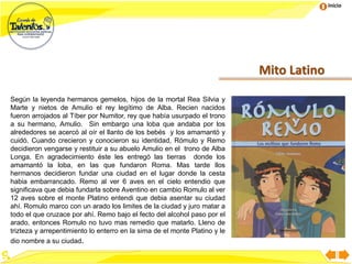 Inicio
Mito Latino
Según la leyenda hermanos gemelos, hijos de la mortal Rea Silvia y
Marte y nietos de Amulio el rey legítimo de Alba. Recien nacidos
fueron arrojados al Tíber por Numitor, rey que había usurpado el trono
a su hermano, Amulio. Sin embargo una loba que andaba por los
alrededores se acercó al oír el llanto de los bebés y los amamantó y
cuidó. Cuando crecieron y conocieron su identidad, Rómulo y Remo
decidieron vengarse y restituir a su abuelo Amulio en el trono de Alba
Longa. En agradecimiento éste les entregó las tierras donde los
amamantó la loba, en las que fundaron Roma. Mas tarde llos
hermanos decidieron fundar una ciudad en el lugar donde la cesta
habia embarrancado. Remo al ver 6 aves en el cielo entendio que
significava que debia fundarla sobre Aventino en cambio Romulo al ver
12 aves sobre el monte Platino entendi que debia asentar su ciudad
ahí. Romulo marco con un arado los limites de la ciudad y juro matar a
todo el que cruzace por ahí. Remo bajo el fecto del alcohol paso por el
arado, entonces Romulo no tuvo mas remedio que matarlo. Lleno de
trizteza y arrepentimiento lo enterro en la sima de el monte Platino y le
dio nombre a su ciudad.
 