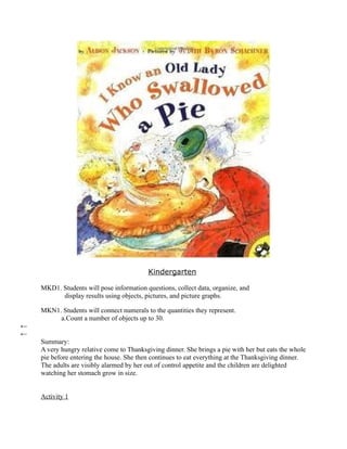 Kindergarten

    MKD1. Students will pose information questions, collect data, organize, and
          display results using objects, pictures, and picture graphs.

    MKN1. Students will connect numerals to the quantities they represent.
         a.Count a number of objects up to 30.
←
←
    Summary:
    A very hungry relative come to Thanksgiving dinner. She brings a pie with her but eats the whole
    pie before entering the house. She then continues to eat everything at the Thanksgiving dinner.
    The adults are visibly alarmed by her out of control appetite and the children are delighted
    watching her stomach grow in size.


    Activity 1
 